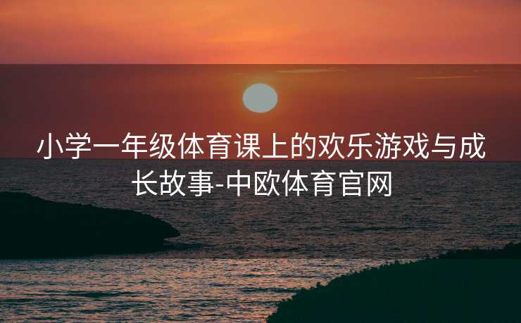 小学一年级体育课上的欢乐游戏与成长故事-中欧体育官网